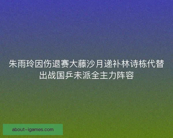 朱雨玲因伤退赛大藤沙月递补林诗栋代替出战国乒未派全主力阵容