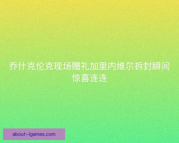 乔什克伦克现场赠礼加里内维尔拆封瞬间惊喜连连